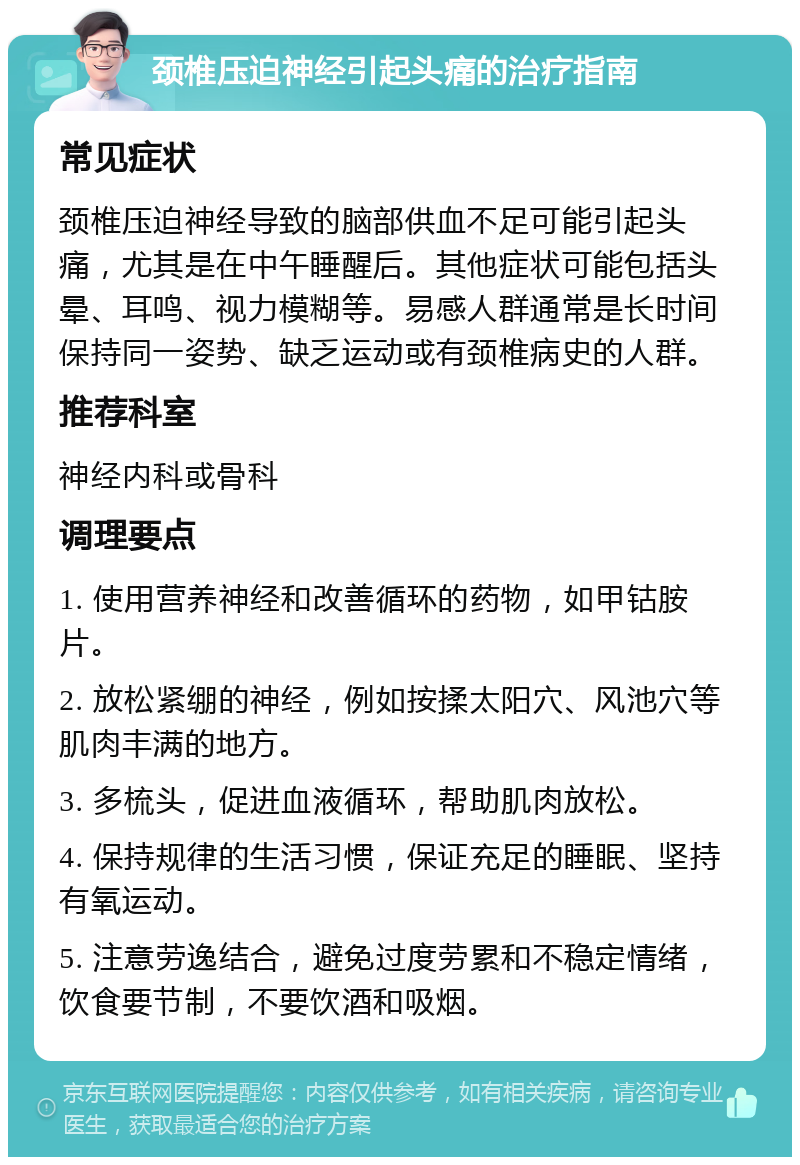 颈椎压迫神经引起头痛的治疗指南 常见症状 颈椎压迫神经导致的脑部供血不足可能引起头痛，尤其是在中午睡醒后。其他症状可能包括头晕、耳鸣、视力模糊等。易感人群通常是长时间保持同一姿势、缺乏运动或有颈椎病史的人群。 推荐科室 神经内科或骨科 调理要点 1. 使用营养神经和改善循环的药物，如甲钴胺片。 2. 放松紧绷的神经，例如按揉太阳穴、风池穴等肌肉丰满的地方。 3. 多梳头，促进血液循环，帮助肌肉放松。 4. 保持规律的生活习惯，保证充足的睡眠、坚持有氧运动。 5. 注意劳逸结合，避免过度劳累和不稳定情绪，饮食要节制，不要饮酒和吸烟。