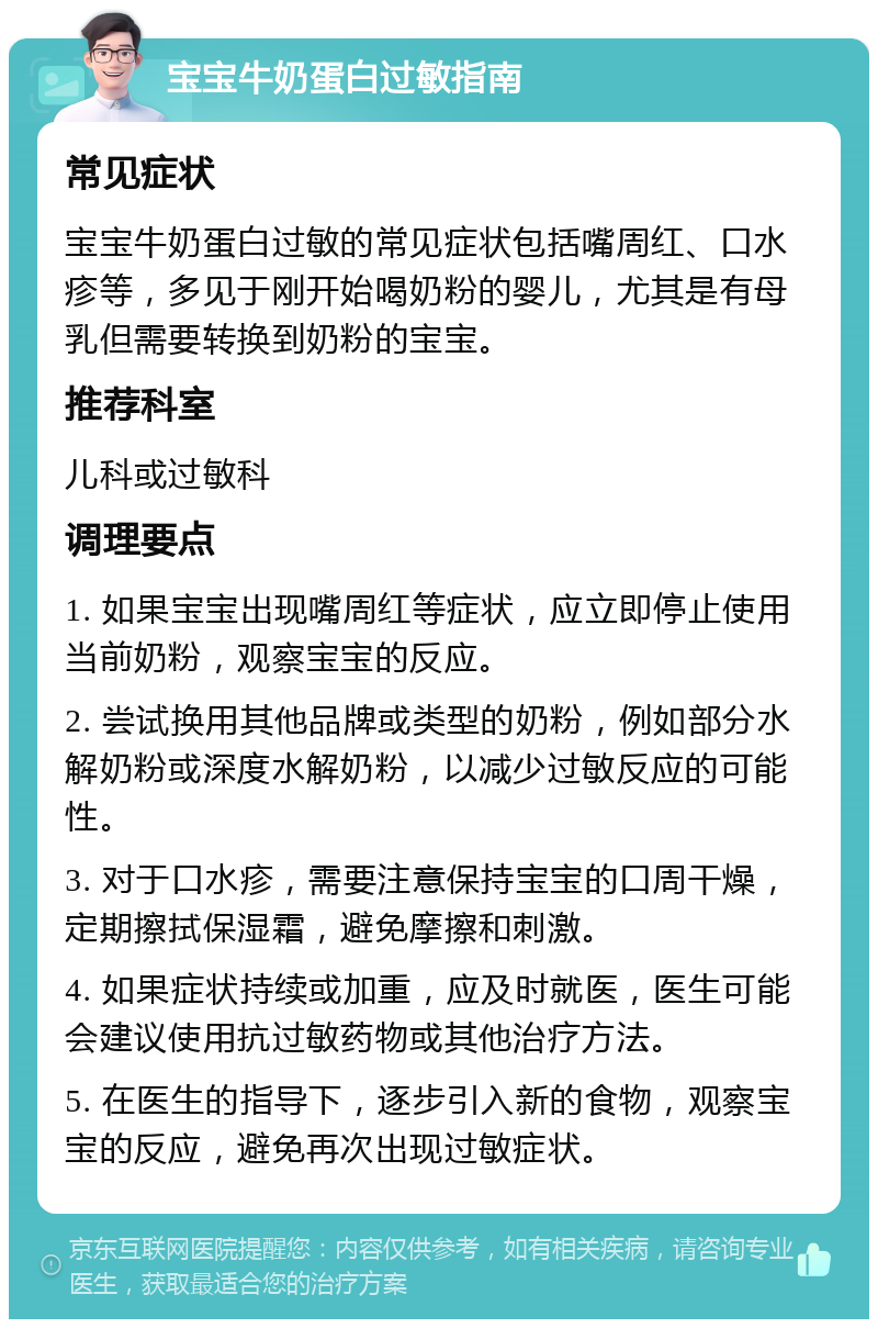 宝宝牛奶蛋白过敏指南 常见症状 宝宝牛奶蛋白过敏的常见症状包括嘴周红、口水疹等，多见于刚开始喝奶粉的婴儿，尤其是有母乳但需要转换到奶粉的宝宝。 推荐科室 儿科或过敏科 调理要点 1. 如果宝宝出现嘴周红等症状，应立即停止使用当前奶粉，观察宝宝的反应。 2. 尝试换用其他品牌或类型的奶粉，例如部分水解奶粉或深度水解奶粉，以减少过敏反应的可能性。 3. 对于口水疹，需要注意保持宝宝的口周干燥，定期擦拭保湿霜，避免摩擦和刺激。 4. 如果症状持续或加重，应及时就医，医生可能会建议使用抗过敏药物或其他治疗方法。 5. 在医生的指导下，逐步引入新的食物，观察宝宝的反应，避免再次出现过敏症状。