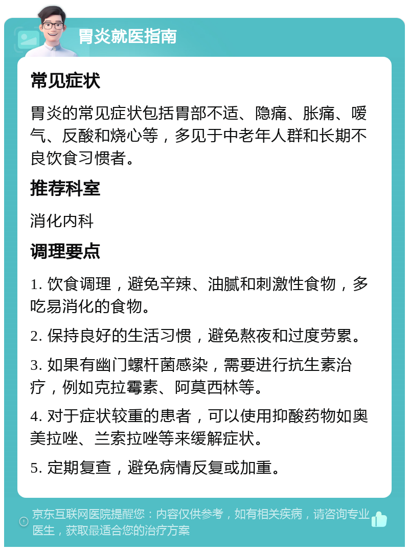 胃炎就医指南 常见症状 胃炎的常见症状包括胃部不适、隐痛、胀痛、嗳气、反酸和烧心等，多见于中老年人群和长期不良饮食习惯者。 推荐科室 消化内科 调理要点 1. 饮食调理，避免辛辣、油腻和刺激性食物，多吃易消化的食物。 2. 保持良好的生活习惯，避免熬夜和过度劳累。 3. 如果有幽门螺杆菌感染，需要进行抗生素治疗，例如克拉霉素、阿莫西林等。 4. 对于症状较重的患者，可以使用抑酸药物如奥美拉唑、兰索拉唑等来缓解症状。 5. 定期复查，避免病情反复或加重。