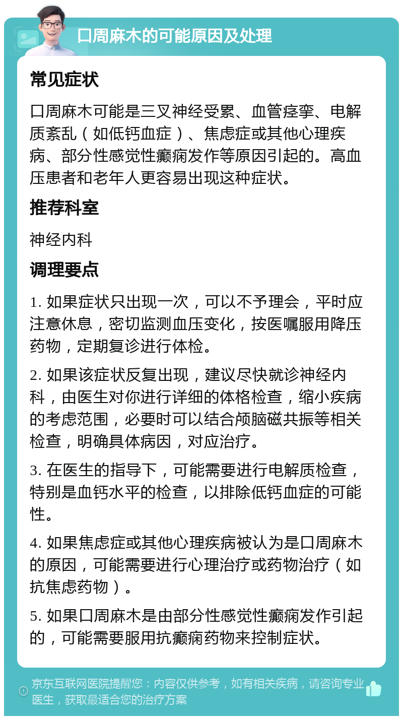 口周麻木的可能原因及处理 常见症状 口周麻木可能是三叉神经受累、血管痉挛、电解质紊乱（如低钙血症）、焦虑症或其他心理疾病、部分性感觉性癫痫发作等原因引起的。高血压患者和老年人更容易出现这种症状。 推荐科室 神经内科 调理要点 1. 如果症状只出现一次，可以不予理会，平时应注意休息，密切监测血压变化，按医嘱服用降压药物，定期复诊进行体检。 2. 如果该症状反复出现，建议尽快就诊神经内科，由医生对你进行详细的体格检查，缩小疾病的考虑范围，必要时可以结合颅脑磁共振等相关检查，明确具体病因，对应治疗。 3. 在医生的指导下，可能需要进行电解质检查，特别是血钙水平的检查，以排除低钙血症的可能性。 4. 如果焦虑症或其他心理疾病被认为是口周麻木的原因，可能需要进行心理治疗或药物治疗（如抗焦虑药物）。 5. 如果口周麻木是由部分性感觉性癫痫发作引起的，可能需要服用抗癫痫药物来控制症状。