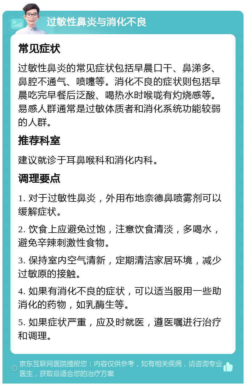 过敏性鼻炎与消化不良 常见症状 过敏性鼻炎的常见症状包括早晨口干、鼻涕多、鼻腔不通气、喷嚏等。消化不良的症状则包括早晨吃完早餐后泛酸、喝热水时喉咙有灼烧感等。易感人群通常是过敏体质者和消化系统功能较弱的人群。 推荐科室 建议就诊于耳鼻喉科和消化内科。 调理要点 1. 对于过敏性鼻炎，外用布地奈德鼻喷雾剂可以缓解症状。 2. 饮食上应避免过饱，注意饮食清淡，多喝水，避免辛辣刺激性食物。 3. 保持室内空气清新，定期清洁家居环境，减少过敏原的接触。 4. 如果有消化不良的症状，可以适当服用一些助消化的药物，如乳酶生等。 5. 如果症状严重，应及时就医，遵医嘱进行治疗和调理。