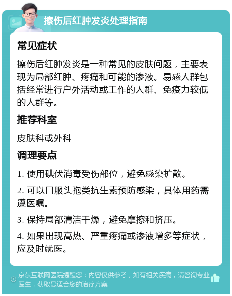 擦伤后红肿发炎处理指南 常见症状 擦伤后红肿发炎是一种常见的皮肤问题，主要表现为局部红肿、疼痛和可能的渗液。易感人群包括经常进行户外活动或工作的人群、免疫力较低的人群等。 推荐科室 皮肤科或外科 调理要点 1. 使用碘伏消毒受伤部位，避免感染扩散。 2. 可以口服头孢类抗生素预防感染，具体用药需遵医嘱。 3. 保持局部清洁干燥，避免摩擦和挤压。 4. 如果出现高热、严重疼痛或渗液增多等症状，应及时就医。