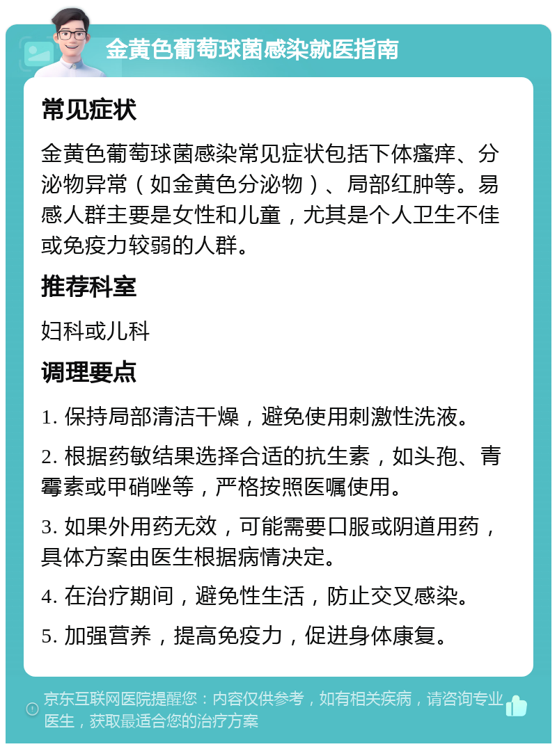 金黄色葡萄球菌感染就医指南 常见症状 金黄色葡萄球菌感染常见症状包括下体瘙痒、分泌物异常（如金黄色分泌物）、局部红肿等。易感人群主要是女性和儿童，尤其是个人卫生不佳或免疫力较弱的人群。 推荐科室 妇科或儿科 调理要点 1. 保持局部清洁干燥，避免使用刺激性洗液。 2. 根据药敏结果选择合适的抗生素，如头孢、青霉素或甲硝唑等，严格按照医嘱使用。 3. 如果外用药无效，可能需要口服或阴道用药，具体方案由医生根据病情决定。 4. 在治疗期间，避免性生活，防止交叉感染。 5. 加强营养，提高免疫力，促进身体康复。