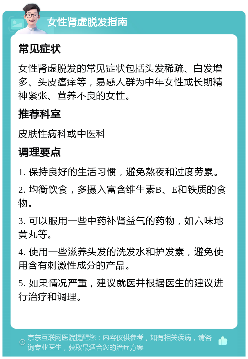 女性肾虚脱发指南 常见症状 女性肾虚脱发的常见症状包括头发稀疏、白发增多、头皮瘙痒等，易感人群为中年女性或长期精神紧张、营养不良的女性。 推荐科室 皮肤性病科或中医科 调理要点 1. 保持良好的生活习惯，避免熬夜和过度劳累。 2. 均衡饮食，多摄入富含维生素B、E和铁质的食物。 3. 可以服用一些中药补肾益气的药物，如六味地黄丸等。 4. 使用一些滋养头发的洗发水和护发素，避免使用含有刺激性成分的产品。 5. 如果情况严重，建议就医并根据医生的建议进行治疗和调理。