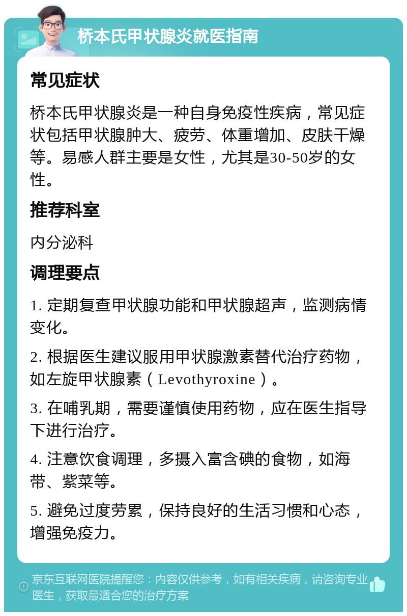 桥本氏甲状腺炎就医指南 常见症状 桥本氏甲状腺炎是一种自身免疫性疾病，常见症状包括甲状腺肿大、疲劳、体重增加、皮肤干燥等。易感人群主要是女性，尤其是30-50岁的女性。 推荐科室 内分泌科 调理要点 1. 定期复查甲状腺功能和甲状腺超声，监测病情变化。 2. 根据医生建议服用甲状腺激素替代治疗药物，如左旋甲状腺素（Levothyroxine）。 3. 在哺乳期，需要谨慎使用药物，应在医生指导下进行治疗。 4. 注意饮食调理，多摄入富含碘的食物，如海带、紫菜等。 5. 避免过度劳累，保持良好的生活习惯和心态，增强免疫力。