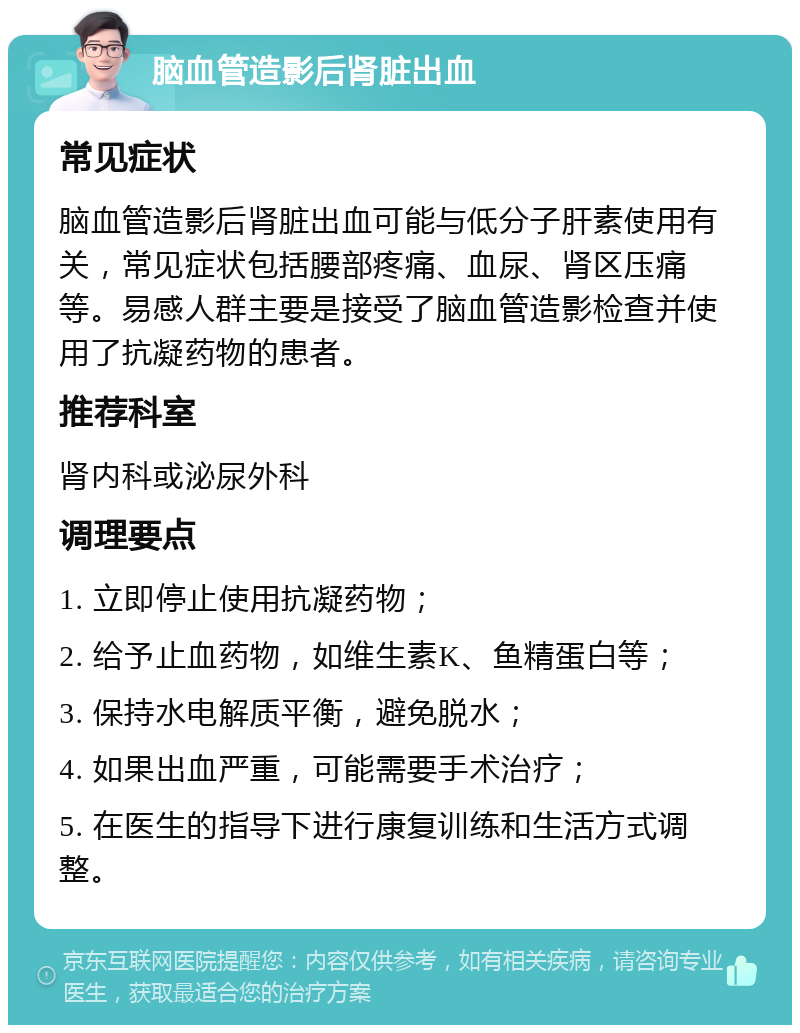 脑血管造影后肾脏出血 常见症状 脑血管造影后肾脏出血可能与低分子肝素使用有关，常见症状包括腰部疼痛、血尿、肾区压痛等。易感人群主要是接受了脑血管造影检查并使用了抗凝药物的患者。 推荐科室 肾内科或泌尿外科 调理要点 1. 立即停止使用抗凝药物； 2. 给予止血药物，如维生素K、鱼精蛋白等； 3. 保持水电解质平衡，避免脱水； 4. 如果出血严重，可能需要手术治疗； 5. 在医生的指导下进行康复训练和生活方式调整。