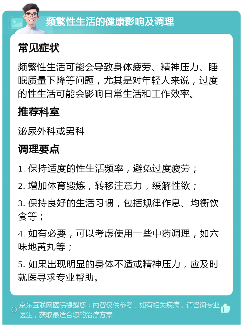 频繁性生活的健康影响及调理 常见症状 频繁性生活可能会导致身体疲劳、精神压力、睡眠质量下降等问题，尤其是对年轻人来说，过度的性生活可能会影响日常生活和工作效率。 推荐科室 泌尿外科或男科 调理要点 1. 保持适度的性生活频率，避免过度疲劳； 2. 增加体育锻炼，转移注意力，缓解性欲； 3. 保持良好的生活习惯，包括规律作息、均衡饮食等； 4. 如有必要，可以考虑使用一些中药调理，如六味地黄丸等； 5. 如果出现明显的身体不适或精神压力，应及时就医寻求专业帮助。