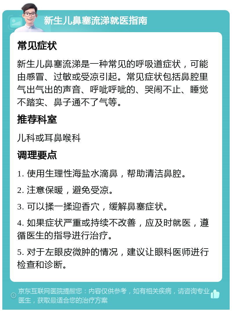 新生儿鼻塞流涕就医指南 常见症状 新生儿鼻塞流涕是一种常见的呼吸道症状，可能由感冒、过敏或受凉引起。常见症状包括鼻腔里气出气出的声音、呼呲呼呲的、哭闹不止、睡觉不踏实、鼻子通不了气等。 推荐科室 儿科或耳鼻喉科 调理要点 1. 使用生理性海盐水滴鼻，帮助清洁鼻腔。 2. 注意保暖，避免受凉。 3. 可以揉一揉迎香穴，缓解鼻塞症状。 4. 如果症状严重或持续不改善，应及时就医，遵循医生的指导进行治疗。 5. 对于左眼皮微肿的情况，建议让眼科医师进行检查和诊断。