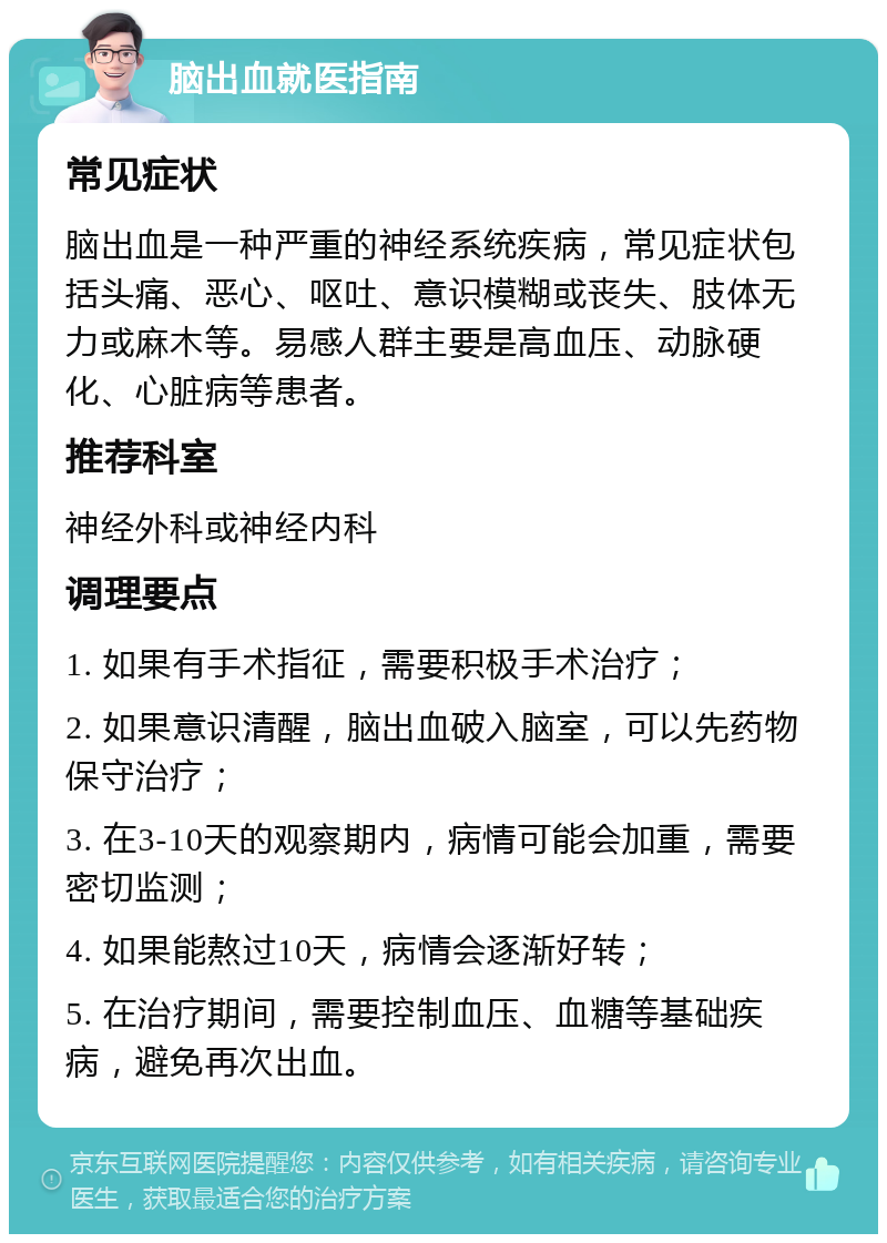 脑出血就医指南 常见症状 脑出血是一种严重的神经系统疾病，常见症状包括头痛、恶心、呕吐、意识模糊或丧失、肢体无力或麻木等。易感人群主要是高血压、动脉硬化、心脏病等患者。 推荐科室 神经外科或神经内科 调理要点 1. 如果有手术指征，需要积极手术治疗； 2. 如果意识清醒，脑出血破入脑室，可以先药物保守治疗； 3. 在3-10天的观察期内，病情可能会加重，需要密切监测； 4. 如果能熬过10天，病情会逐渐好转； 5. 在治疗期间，需要控制血压、血糖等基础疾病，避免再次出血。