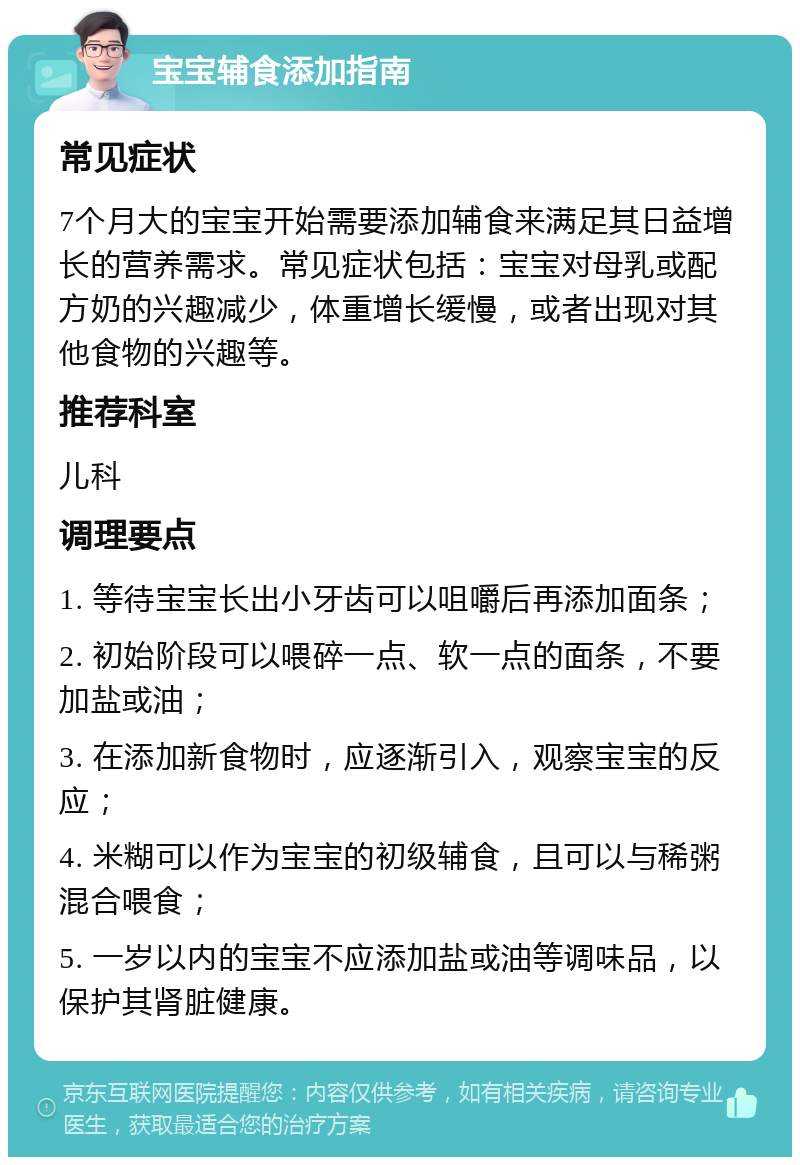 宝宝辅食添加指南 常见症状 7个月大的宝宝开始需要添加辅食来满足其日益增长的营养需求。常见症状包括：宝宝对母乳或配方奶的兴趣减少，体重增长缓慢，或者出现对其他食物的兴趣等。 推荐科室 儿科 调理要点 1. 等待宝宝长出小牙齿可以咀嚼后再添加面条； 2. 初始阶段可以喂碎一点、软一点的面条，不要加盐或油； 3. 在添加新食物时，应逐渐引入，观察宝宝的反应； 4. 米糊可以作为宝宝的初级辅食，且可以与稀粥混合喂食； 5. 一岁以内的宝宝不应添加盐或油等调味品，以保护其肾脏健康。