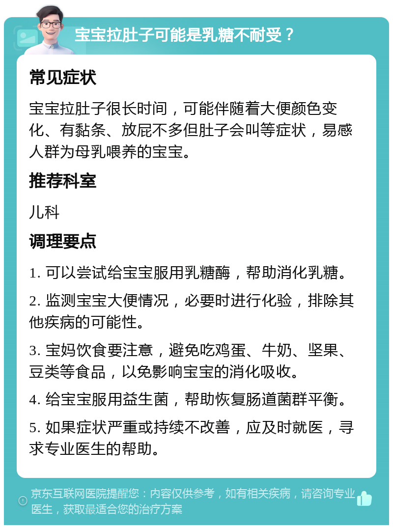 宝宝拉肚子可能是乳糖不耐受？ 常见症状 宝宝拉肚子很长时间，可能伴随着大便颜色变化、有黏条、放屁不多但肚子会叫等症状，易感人群为母乳喂养的宝宝。 推荐科室 儿科 调理要点 1. 可以尝试给宝宝服用乳糖酶，帮助消化乳糖。 2. 监测宝宝大便情况，必要时进行化验，排除其他疾病的可能性。 3. 宝妈饮食要注意，避免吃鸡蛋、牛奶、坚果、豆类等食品，以免影响宝宝的消化吸收。 4. 给宝宝服用益生菌，帮助恢复肠道菌群平衡。 5. 如果症状严重或持续不改善，应及时就医，寻求专业医生的帮助。