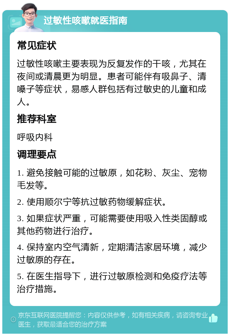 过敏性咳嗽就医指南 常见症状 过敏性咳嗽主要表现为反复发作的干咳，尤其在夜间或清晨更为明显。患者可能伴有吸鼻子、清嗓子等症状，易感人群包括有过敏史的儿童和成人。 推荐科室 呼吸内科 调理要点 1. 避免接触可能的过敏原，如花粉、灰尘、宠物毛发等。 2. 使用顺尔宁等抗过敏药物缓解症状。 3. 如果症状严重，可能需要使用吸入性类固醇或其他药物进行治疗。 4. 保持室内空气清新，定期清洁家居环境，减少过敏原的存在。 5. 在医生指导下，进行过敏原检测和免疫疗法等治疗措施。