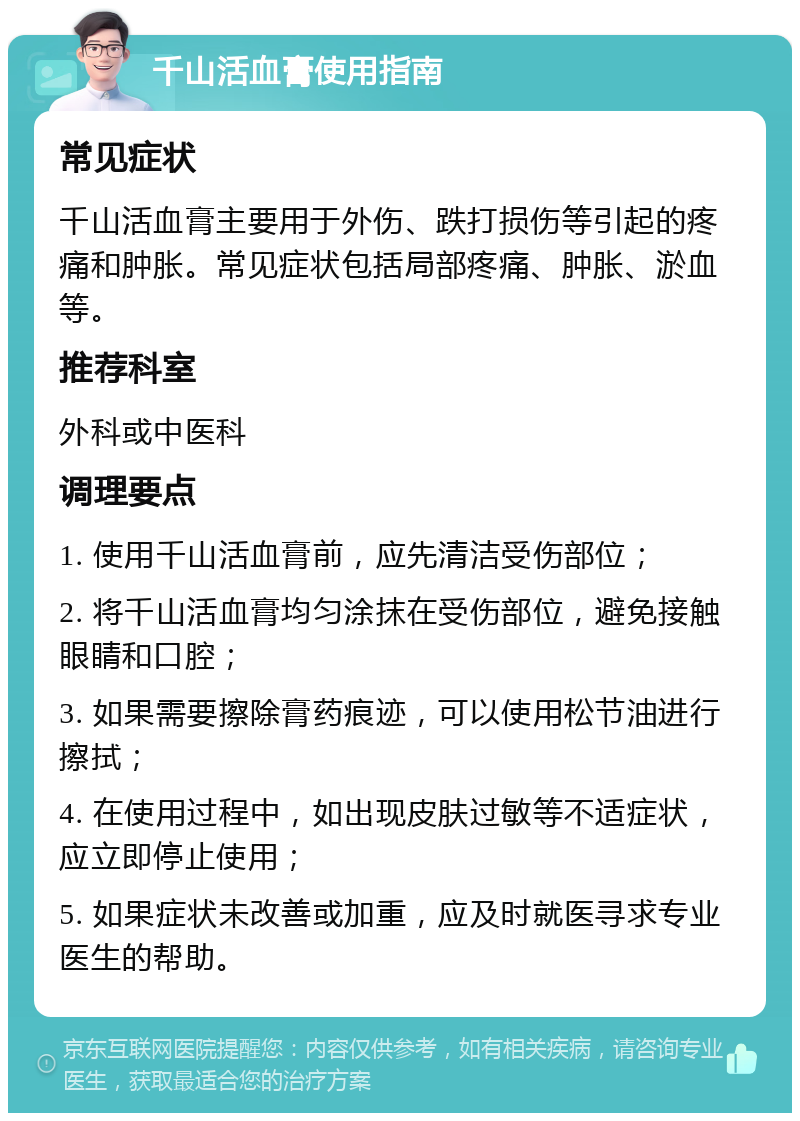 千山活血膏使用指南 常见症状 千山活血膏主要用于外伤、跌打损伤等引起的疼痛和肿胀。常见症状包括局部疼痛、肿胀、淤血等。 推荐科室 外科或中医科 调理要点 1. 使用千山活血膏前，应先清洁受伤部位； 2. 将千山活血膏均匀涂抹在受伤部位，避免接触眼睛和口腔； 3. 如果需要擦除膏药痕迹，可以使用松节油进行擦拭； 4. 在使用过程中，如出现皮肤过敏等不适症状，应立即停止使用； 5. 如果症状未改善或加重，应及时就医寻求专业医生的帮助。