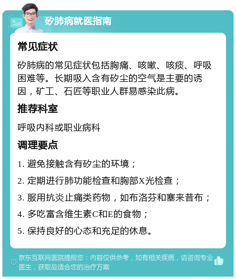 矽肺病就医指南 常见症状 矽肺病的常见症状包括胸痛、咳嗽、咳痰、呼吸困难等。长期吸入含有矽尘的空气是主要的诱因，矿工、石匠等职业人群易感染此病。 推荐科室 呼吸内科或职业病科 调理要点 1. 避免接触含有矽尘的环境； 2. 定期进行肺功能检查和胸部X光检查； 3. 服用抗炎止痛类药物，如布洛芬和塞来昔布； 4. 多吃富含维生素C和E的食物； 5. 保持良好的心态和充足的休息。