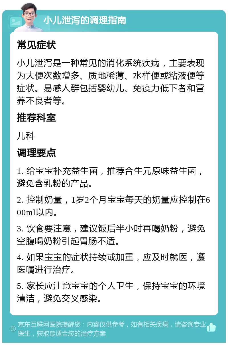 小儿泄泻的调理指南 常见症状 小儿泄泻是一种常见的消化系统疾病，主要表现为大便次数增多、质地稀薄、水样便或粘液便等症状。易感人群包括婴幼儿、免疫力低下者和营养不良者等。 推荐科室 儿科 调理要点 1. 给宝宝补充益生菌，推荐合生元原味益生菌，避免含乳粉的产品。 2. 控制奶量，1岁2个月宝宝每天的奶量应控制在600ml以内。 3. 饮食要注意，建议饭后半小时再喝奶粉，避免空腹喝奶粉引起胃肠不适。 4. 如果宝宝的症状持续或加重，应及时就医，遵医嘱进行治疗。 5. 家长应注意宝宝的个人卫生，保持宝宝的环境清洁，避免交叉感染。