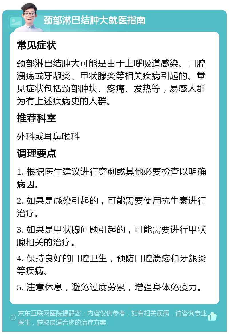 颈部淋巴结肿大就医指南 常见症状 颈部淋巴结肿大可能是由于上呼吸道感染、口腔溃疡或牙龈炎、甲状腺炎等相关疾病引起的。常见症状包括颈部肿块、疼痛、发热等，易感人群为有上述疾病史的人群。 推荐科室 外科或耳鼻喉科 调理要点 1. 根据医生建议进行穿刺或其他必要检查以明确病因。 2. 如果是感染引起的，可能需要使用抗生素进行治疗。 3. 如果是甲状腺问题引起的，可能需要进行甲状腺相关的治疗。 4. 保持良好的口腔卫生，预防口腔溃疡和牙龈炎等疾病。 5. 注意休息，避免过度劳累，增强身体免疫力。