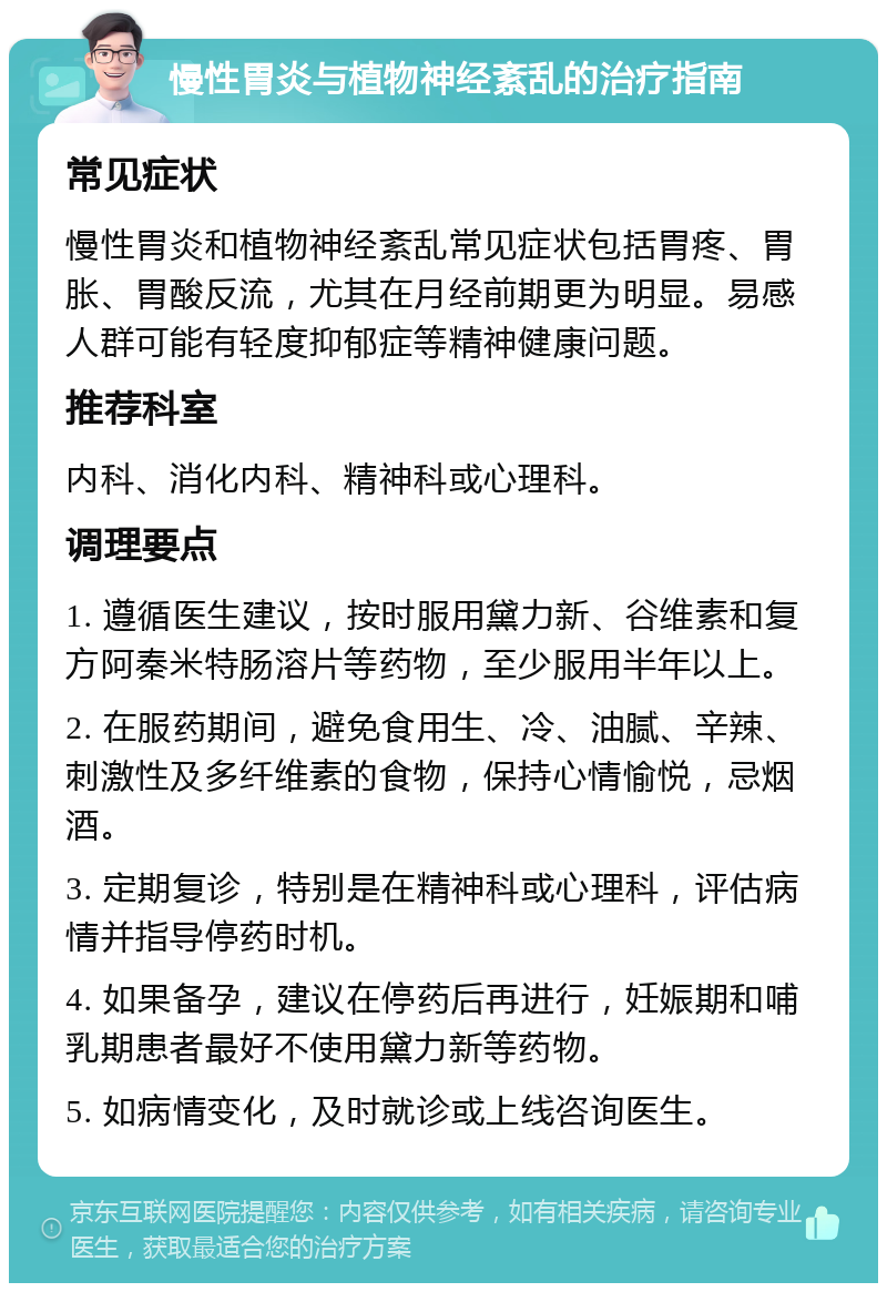 慢性胃炎与植物神经紊乱的治疗指南 常见症状 慢性胃炎和植物神经紊乱常见症状包括胃疼、胃胀、胃酸反流，尤其在月经前期更为明显。易感人群可能有轻度抑郁症等精神健康问题。 推荐科室 内科、消化内科、精神科或心理科。 调理要点 1. 遵循医生建议，按时服用黛力新、谷维素和复方阿秦米特肠溶片等药物，至少服用半年以上。 2. 在服药期间，避免食用生、冷、油腻、辛辣、刺激性及多纤维素的食物，保持心情愉悦，忌烟酒。 3. 定期复诊，特别是在精神科或心理科，评估病情并指导停药时机。 4. 如果备孕，建议在停药后再进行，妊娠期和哺乳期患者最好不使用黛力新等药物。 5. 如病情变化，及时就诊或上线咨询医生。