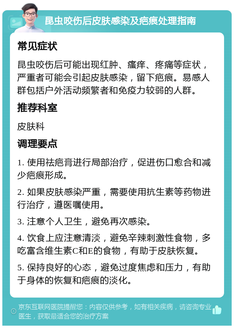 昆虫咬伤后皮肤感染及疤痕处理指南 常见症状 昆虫咬伤后可能出现红肿、瘙痒、疼痛等症状，严重者可能会引起皮肤感染，留下疤痕。易感人群包括户外活动频繁者和免疫力较弱的人群。 推荐科室 皮肤科 调理要点 1. 使用祛疤膏进行局部治疗，促进伤口愈合和减少疤痕形成。 2. 如果皮肤感染严重，需要使用抗生素等药物进行治疗，遵医嘱使用。 3. 注意个人卫生，避免再次感染。 4. 饮食上应注意清淡，避免辛辣刺激性食物，多吃富含维生素C和E的食物，有助于皮肤恢复。 5. 保持良好的心态，避免过度焦虑和压力，有助于身体的恢复和疤痕的淡化。