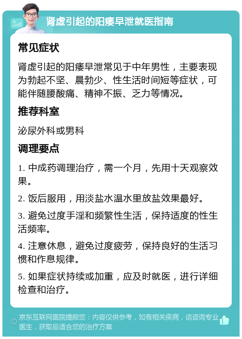 肾虚引起的阳痿早泄就医指南 常见症状 肾虚引起的阳痿早泄常见于中年男性，主要表现为勃起不坚、晨勃少、性生活时间短等症状，可能伴随腰酸痛、精神不振、乏力等情况。 推荐科室 泌尿外科或男科 调理要点 1. 中成药调理治疗，需一个月，先用十天观察效果。 2. 饭后服用，用淡盐水温水里放盐效果最好。 3. 避免过度手淫和频繁性生活，保持适度的性生活频率。 4. 注意休息，避免过度疲劳，保持良好的生活习惯和作息规律。 5. 如果症状持续或加重，应及时就医，进行详细检查和治疗。