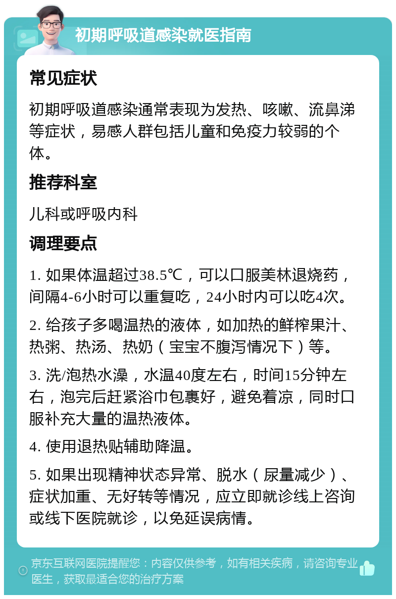 初期呼吸道感染就医指南 常见症状 初期呼吸道感染通常表现为发热、咳嗽、流鼻涕等症状，易感人群包括儿童和免疫力较弱的个体。 推荐科室 儿科或呼吸内科 调理要点 1. 如果体温超过38.5℃，可以口服美林退烧药，间隔4-6小时可以重复吃，24小时内可以吃4次。 2. 给孩子多喝温热的液体，如加热的鲜榨果汁、热粥、热汤、热奶（宝宝不腹泻情况下）等。 3. 洗/泡热水澡，水温40度左右，时间15分钟左右，泡完后赶紧浴巾包裹好，避免着凉，同时口服补充大量的温热液体。 4. 使用退热贴辅助降温。 5. 如果出现精神状态异常、脱水（尿量减少）、症状加重、无好转等情况，应立即就诊线上咨询或线下医院就诊，以免延误病情。