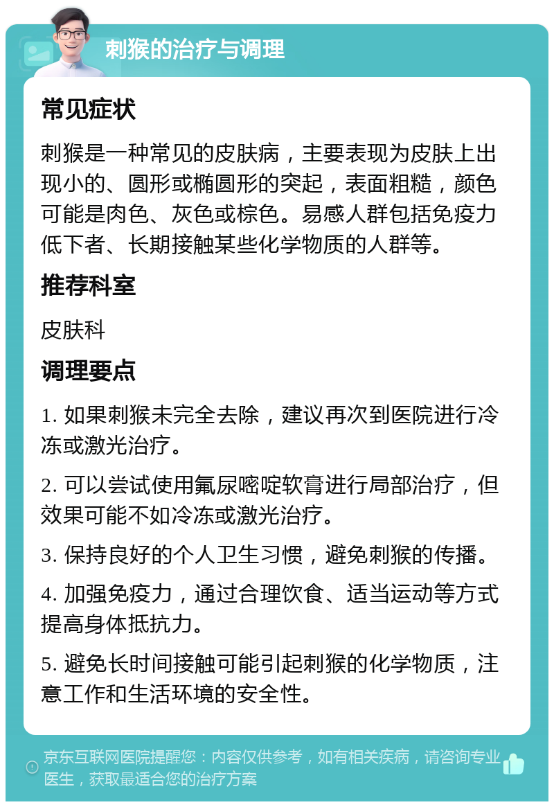 刺猴的治疗与调理 常见症状 刺猴是一种常见的皮肤病，主要表现为皮肤上出现小的、圆形或椭圆形的突起，表面粗糙，颜色可能是肉色、灰色或棕色。易感人群包括免疫力低下者、长期接触某些化学物质的人群等。 推荐科室 皮肤科 调理要点 1. 如果刺猴未完全去除，建议再次到医院进行冷冻或激光治疗。 2. 可以尝试使用氟尿嘧啶软膏进行局部治疗，但效果可能不如冷冻或激光治疗。 3. 保持良好的个人卫生习惯，避免刺猴的传播。 4. 加强免疫力，通过合理饮食、适当运动等方式提高身体抵抗力。 5. 避免长时间接触可能引起刺猴的化学物质，注意工作和生活环境的安全性。