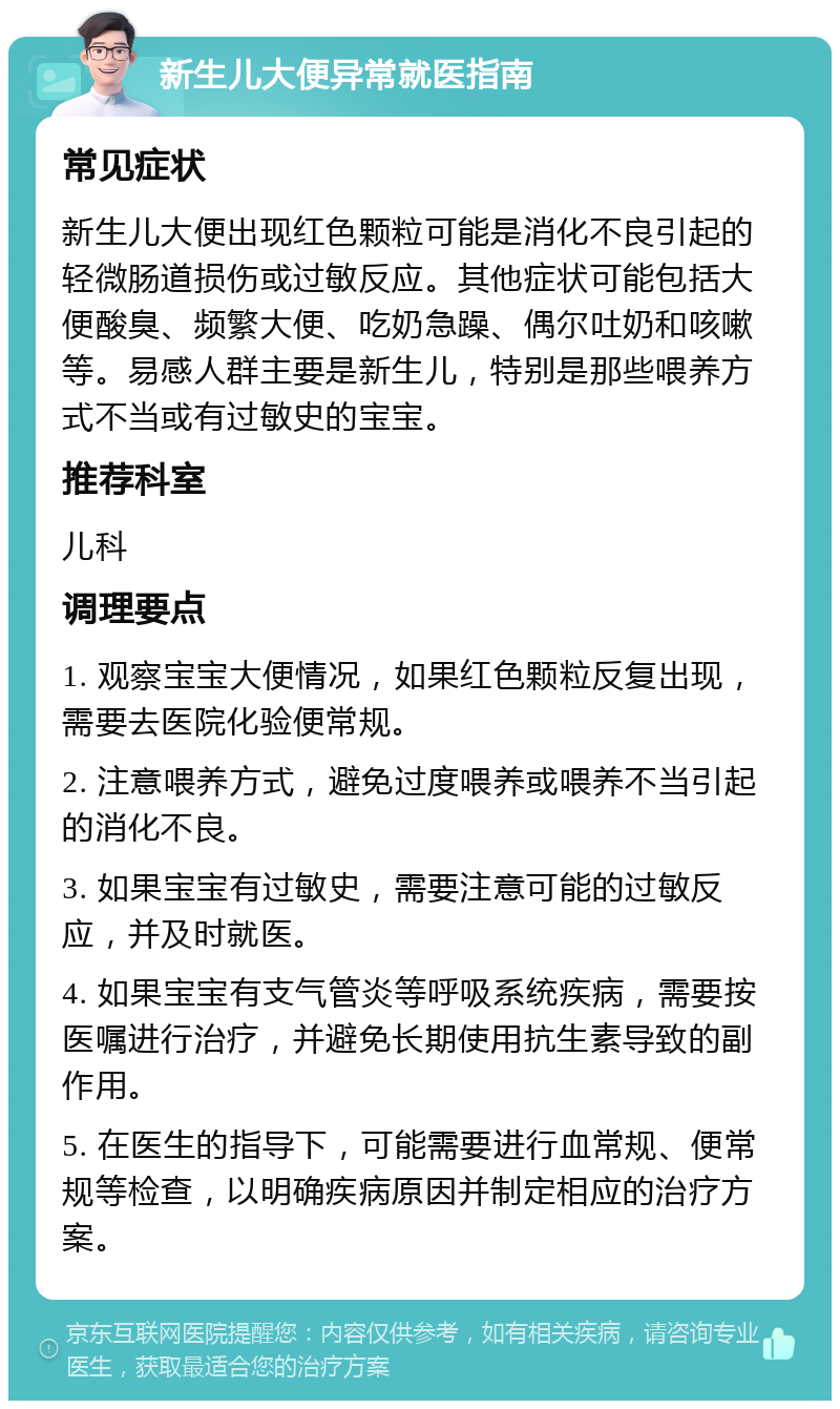 新生儿大便异常就医指南 常见症状 新生儿大便出现红色颗粒可能是消化不良引起的轻微肠道损伤或过敏反应。其他症状可能包括大便酸臭、频繁大便、吃奶急躁、偶尔吐奶和咳嗽等。易感人群主要是新生儿，特别是那些喂养方式不当或有过敏史的宝宝。 推荐科室 儿科 调理要点 1. 观察宝宝大便情况，如果红色颗粒反复出现，需要去医院化验便常规。 2. 注意喂养方式，避免过度喂养或喂养不当引起的消化不良。 3. 如果宝宝有过敏史，需要注意可能的过敏反应，并及时就医。 4. 如果宝宝有支气管炎等呼吸系统疾病，需要按医嘱进行治疗，并避免长期使用抗生素导致的副作用。 5. 在医生的指导下，可能需要进行血常规、便常规等检查，以明确疾病原因并制定相应的治疗方案。