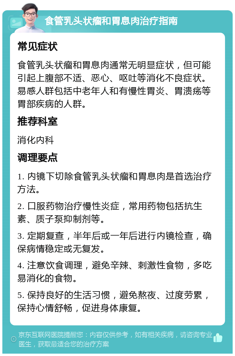 食管乳头状瘤和胃息肉治疗指南 常见症状 食管乳头状瘤和胃息肉通常无明显症状，但可能引起上腹部不适、恶心、呕吐等消化不良症状。易感人群包括中老年人和有慢性胃炎、胃溃疡等胃部疾病的人群。 推荐科室 消化内科 调理要点 1. 内镜下切除食管乳头状瘤和胃息肉是首选治疗方法。 2. 口服药物治疗慢性炎症，常用药物包括抗生素、质子泵抑制剂等。 3. 定期复查，半年后或一年后进行内镜检查，确保病情稳定或无复发。 4. 注意饮食调理，避免辛辣、刺激性食物，多吃易消化的食物。 5. 保持良好的生活习惯，避免熬夜、过度劳累，保持心情舒畅，促进身体康复。