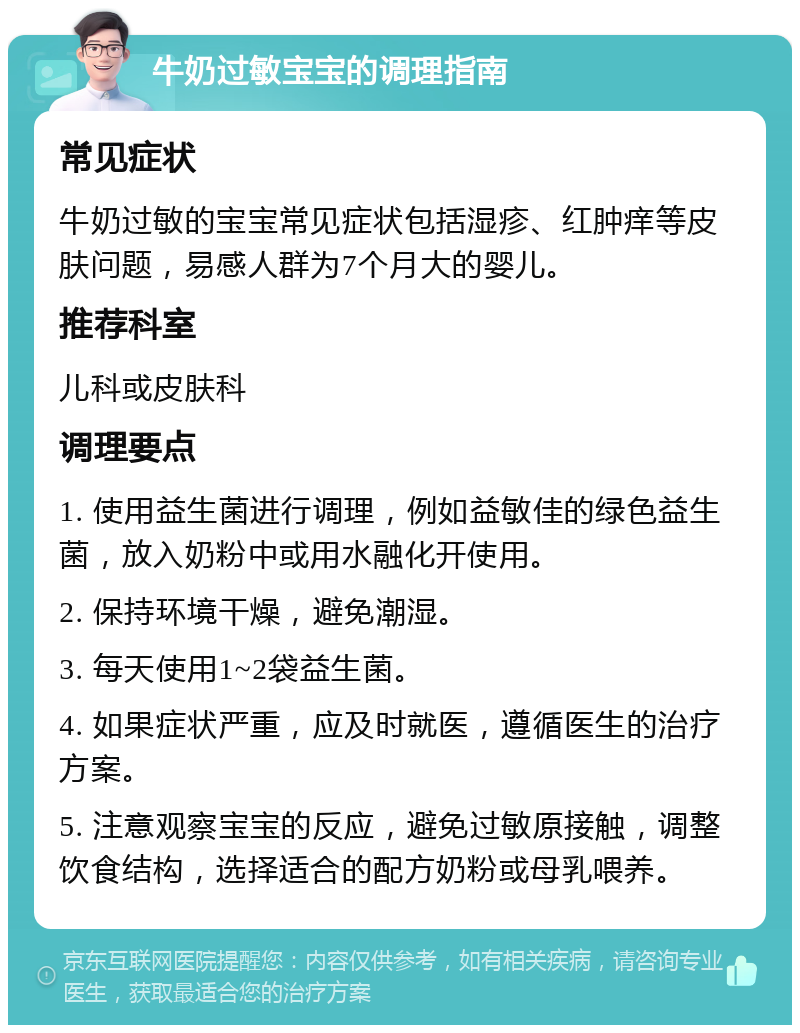 牛奶过敏宝宝的调理指南 常见症状 牛奶过敏的宝宝常见症状包括湿疹、红肿痒等皮肤问题，易感人群为7个月大的婴儿。 推荐科室 儿科或皮肤科 调理要点 1. 使用益生菌进行调理，例如益敏佳的绿色益生菌，放入奶粉中或用水融化开使用。 2. 保持环境干燥，避免潮湿。 3. 每天使用1~2袋益生菌。 4. 如果症状严重，应及时就医，遵循医生的治疗方案。 5. 注意观察宝宝的反应，避免过敏原接触，调整饮食结构，选择适合的配方奶粉或母乳喂养。