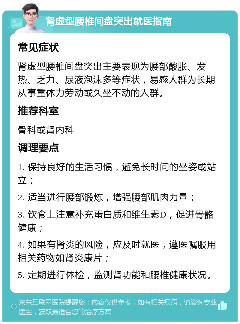 肾虚型腰椎间盘突出就医指南 常见症状 肾虚型腰椎间盘突出主要表现为腰部酸胀、发热、乏力、尿液泡沫多等症状，易感人群为长期从事重体力劳动或久坐不动的人群。 推荐科室 骨科或肾内科 调理要点 1. 保持良好的生活习惯，避免长时间的坐姿或站立； 2. 适当进行腰部锻炼，增强腰部肌肉力量； 3. 饮食上注意补充蛋白质和维生素D，促进骨骼健康； 4. 如果有肾炎的风险，应及时就医，遵医嘱服用相关药物如肾炎康片； 5. 定期进行体检，监测肾功能和腰椎健康状况。