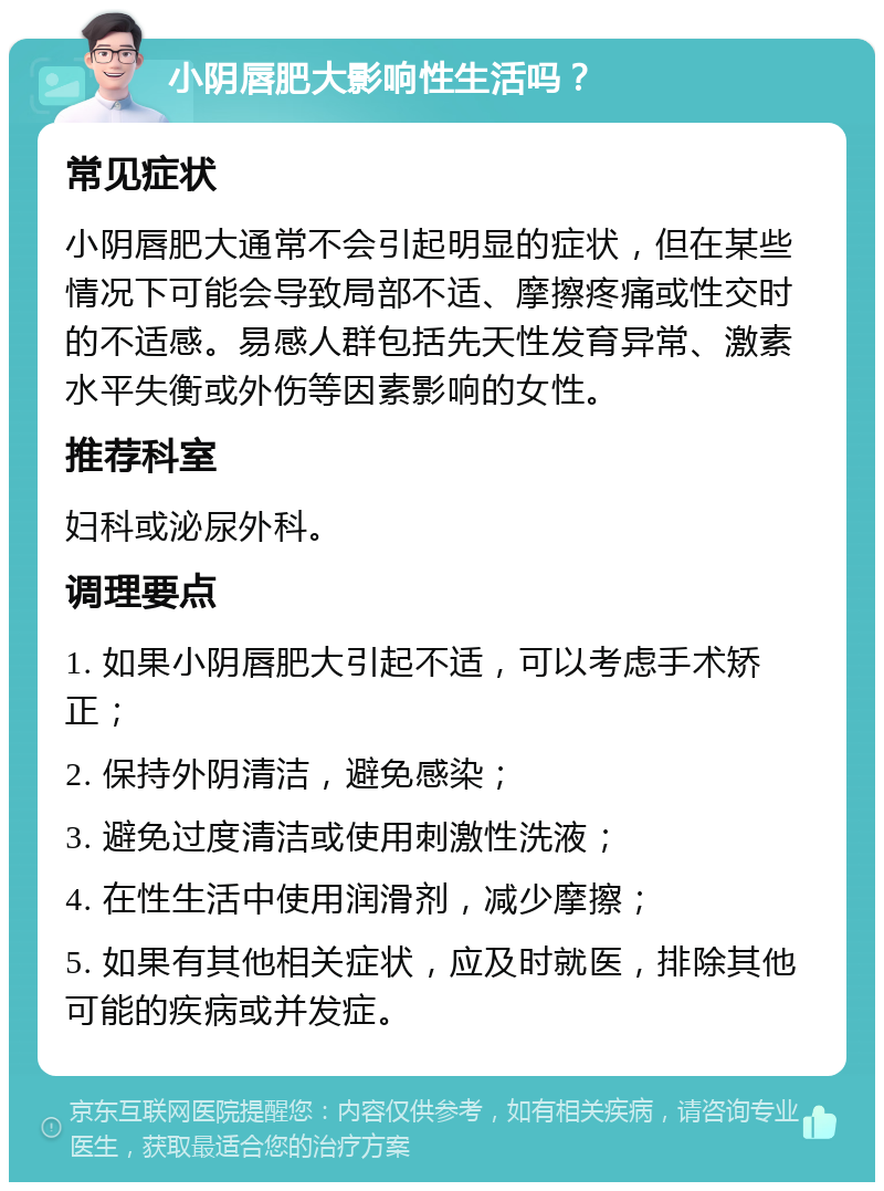 小阴唇肥大影响性生活吗？ 常见症状 小阴唇肥大通常不会引起明显的症状，但在某些情况下可能会导致局部不适、摩擦疼痛或性交时的不适感。易感人群包括先天性发育异常、激素水平失衡或外伤等因素影响的女性。 推荐科室 妇科或泌尿外科。 调理要点 1. 如果小阴唇肥大引起不适，可以考虑手术矫正； 2. 保持外阴清洁，避免感染； 3. 避免过度清洁或使用刺激性洗液； 4. 在性生活中使用润滑剂，减少摩擦； 5. 如果有其他相关症状，应及时就医，排除其他可能的疾病或并发症。