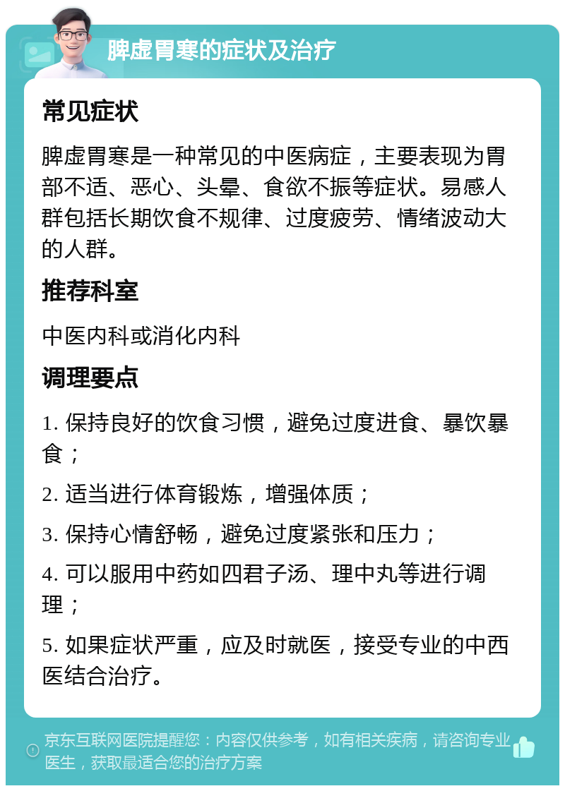 脾虚胃寒的症状及治疗 常见症状 脾虚胃寒是一种常见的中医病症，主要表现为胃部不适、恶心、头晕、食欲不振等症状。易感人群包括长期饮食不规律、过度疲劳、情绪波动大的人群。 推荐科室 中医内科或消化内科 调理要点 1. 保持良好的饮食习惯，避免过度进食、暴饮暴食； 2. 适当进行体育锻炼，增强体质； 3. 保持心情舒畅，避免过度紧张和压力； 4. 可以服用中药如四君子汤、理中丸等进行调理； 5. 如果症状严重，应及时就医，接受专业的中西医结合治疗。