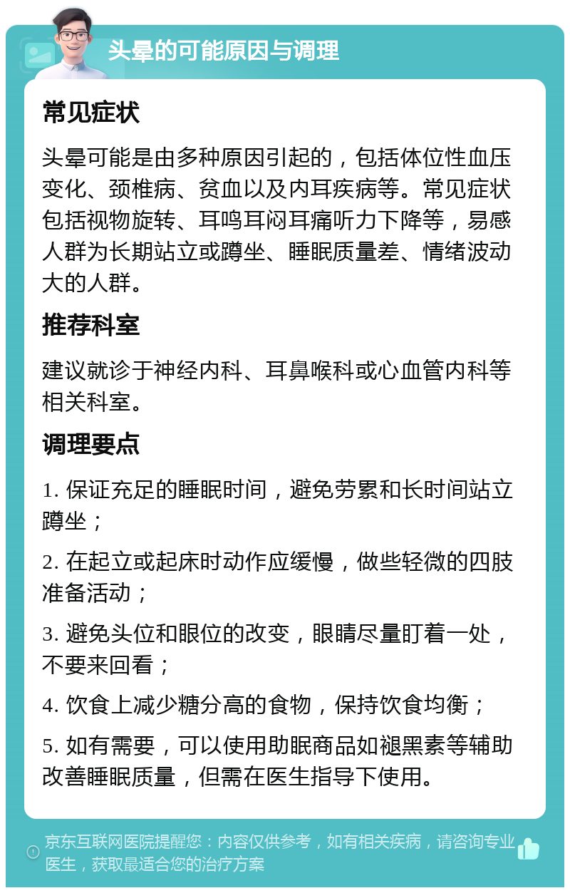 头晕的可能原因与调理 常见症状 头晕可能是由多种原因引起的，包括体位性血压变化、颈椎病、贫血以及内耳疾病等。常见症状包括视物旋转、耳鸣耳闷耳痛听力下降等，易感人群为长期站立或蹲坐、睡眠质量差、情绪波动大的人群。 推荐科室 建议就诊于神经内科、耳鼻喉科或心血管内科等相关科室。 调理要点 1. 保证充足的睡眠时间，避免劳累和长时间站立蹲坐； 2. 在起立或起床时动作应缓慢，做些轻微的四肢准备活动； 3. 避免头位和眼位的改变，眼睛尽量盯着一处，不要来回看； 4. 饮食上减少糖分高的食物，保持饮食均衡； 5. 如有需要，可以使用助眠商品如褪黑素等辅助改善睡眠质量，但需在医生指导下使用。