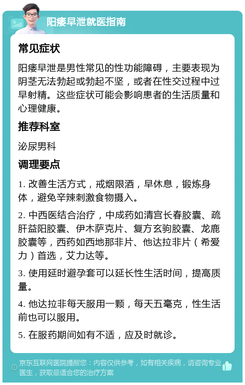 阳痿早泄就医指南 常见症状 阳痿早泄是男性常见的性功能障碍，主要表现为阴茎无法勃起或勃起不坚，或者在性交过程中过早射精。这些症状可能会影响患者的生活质量和心理健康。 推荐科室 泌尿男科 调理要点 1. 改善生活方式，戒烟限酒，早休息，锻炼身体，避免辛辣刺激食物摄入。 2. 中西医结合治疗，中成药如清宫长春胶囊、疏肝益阳胶囊、伊木萨克片、复方玄驹胶囊、龙鹿胶囊等，西药如西地那非片、他达拉非片（希爱力）首选，艾力达等。 3. 使用延时避孕套可以延长性生活时间，提高质量。 4. 他达拉非每天服用一颗，每天五毫克，性生活前也可以服用。 5. 在服药期间如有不适，应及时就诊。