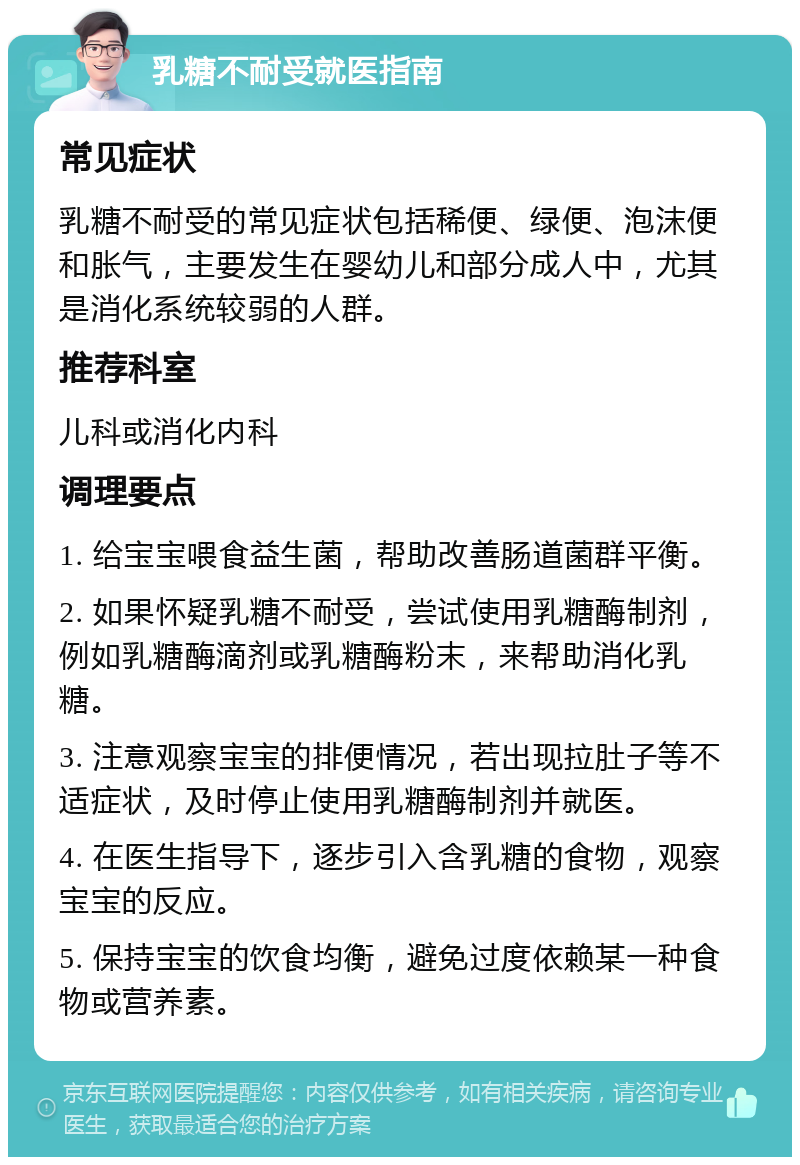 乳糖不耐受就医指南 常见症状 乳糖不耐受的常见症状包括稀便、绿便、泡沫便和胀气，主要发生在婴幼儿和部分成人中，尤其是消化系统较弱的人群。 推荐科室 儿科或消化内科 调理要点 1. 给宝宝喂食益生菌，帮助改善肠道菌群平衡。 2. 如果怀疑乳糖不耐受，尝试使用乳糖酶制剂，例如乳糖酶滴剂或乳糖酶粉末，来帮助消化乳糖。 3. 注意观察宝宝的排便情况，若出现拉肚子等不适症状，及时停止使用乳糖酶制剂并就医。 4. 在医生指导下，逐步引入含乳糖的食物，观察宝宝的反应。 5. 保持宝宝的饮食均衡，避免过度依赖某一种食物或营养素。