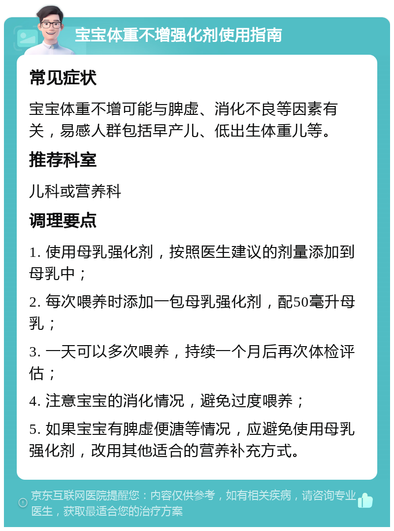 宝宝体重不增强化剂使用指南 常见症状 宝宝体重不增可能与脾虚、消化不良等因素有关，易感人群包括早产儿、低出生体重儿等。 推荐科室 儿科或营养科 调理要点 1. 使用母乳强化剂，按照医生建议的剂量添加到母乳中； 2. 每次喂养时添加一包母乳强化剂，配50毫升母乳； 3. 一天可以多次喂养，持续一个月后再次体检评估； 4. 注意宝宝的消化情况，避免过度喂养； 5. 如果宝宝有脾虚便溏等情况，应避免使用母乳强化剂，改用其他适合的营养补充方式。