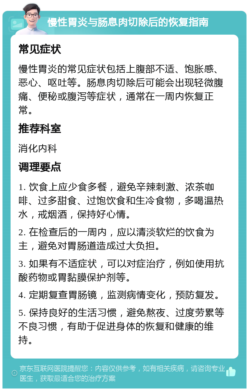 慢性胃炎与肠息肉切除后的恢复指南 常见症状 慢性胃炎的常见症状包括上腹部不适、饱胀感、恶心、呕吐等。肠息肉切除后可能会出现轻微腹痛、便秘或腹泻等症状，通常在一周内恢复正常。 推荐科室 消化内科 调理要点 1. 饮食上应少食多餐，避免辛辣刺激、浓茶咖啡、过多甜食、过饱饮食和生冷食物，多喝温热水，戒烟酒，保持好心情。 2. 在检查后的一周内，应以清淡软烂的饮食为主，避免对胃肠道造成过大负担。 3. 如果有不适症状，可以对症治疗，例如使用抗酸药物或胃黏膜保护剂等。 4. 定期复查胃肠镜，监测病情变化，预防复发。 5. 保持良好的生活习惯，避免熬夜、过度劳累等不良习惯，有助于促进身体的恢复和健康的维持。