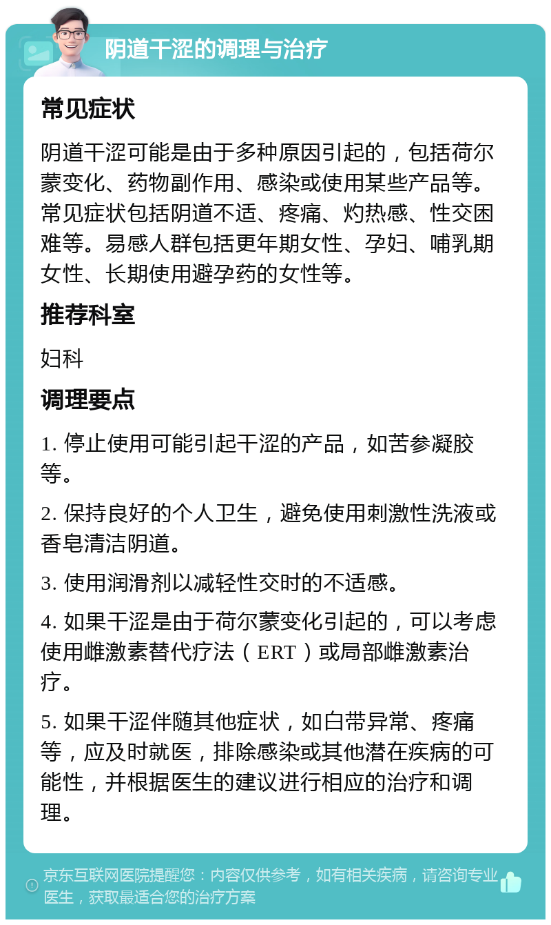 阴道干涩的调理与治疗 常见症状 阴道干涩可能是由于多种原因引起的，包括荷尔蒙变化、药物副作用、感染或使用某些产品等。常见症状包括阴道不适、疼痛、灼热感、性交困难等。易感人群包括更年期女性、孕妇、哺乳期女性、长期使用避孕药的女性等。 推荐科室 妇科 调理要点 1. 停止使用可能引起干涩的产品，如苦参凝胶等。 2. 保持良好的个人卫生，避免使用刺激性洗液或香皂清洁阴道。 3. 使用润滑剂以减轻性交时的不适感。 4. 如果干涩是由于荷尔蒙变化引起的，可以考虑使用雌激素替代疗法（ERT）或局部雌激素治疗。 5. 如果干涩伴随其他症状，如白带异常、疼痛等，应及时就医，排除感染或其他潜在疾病的可能性，并根据医生的建议进行相应的治疗和调理。