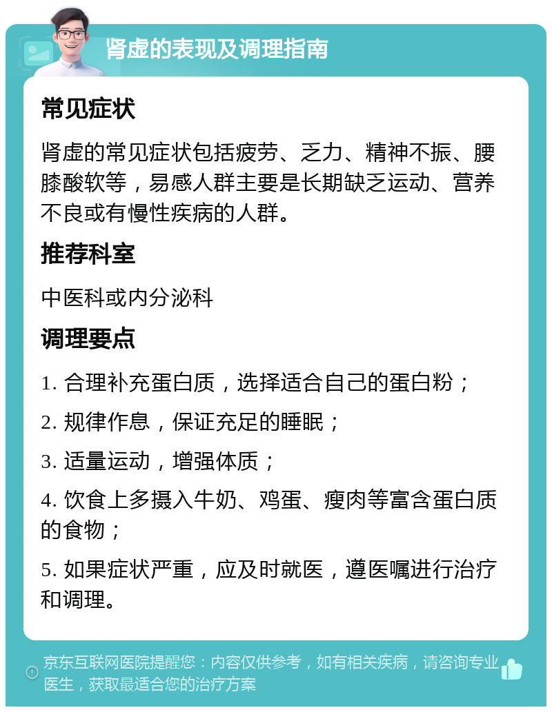 肾虚的表现及调理指南 常见症状 肾虚的常见症状包括疲劳、乏力、精神不振、腰膝酸软等，易感人群主要是长期缺乏运动、营养不良或有慢性疾病的人群。 推荐科室 中医科或内分泌科 调理要点 1. 合理补充蛋白质，选择适合自己的蛋白粉； 2. 规律作息，保证充足的睡眠； 3. 适量运动，增强体质； 4. 饮食上多摄入牛奶、鸡蛋、瘦肉等富含蛋白质的食物； 5. 如果症状严重，应及时就医，遵医嘱进行治疗和调理。