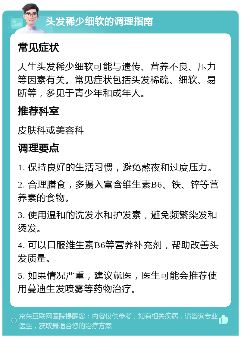 头发稀少细软的调理指南 常见症状 天生头发稀少细软可能与遗传、营养不良、压力等因素有关。常见症状包括头发稀疏、细软、易断等，多见于青少年和成年人。 推荐科室 皮肤科或美容科 调理要点 1. 保持良好的生活习惯，避免熬夜和过度压力。 2. 合理膳食，多摄入富含维生素B6、铁、锌等营养素的食物。 3. 使用温和的洗发水和护发素，避免频繁染发和烫发。 4. 可以口服维生素B6等营养补充剂，帮助改善头发质量。 5. 如果情况严重，建议就医，医生可能会推荐使用蔓迪生发喷雾等药物治疗。