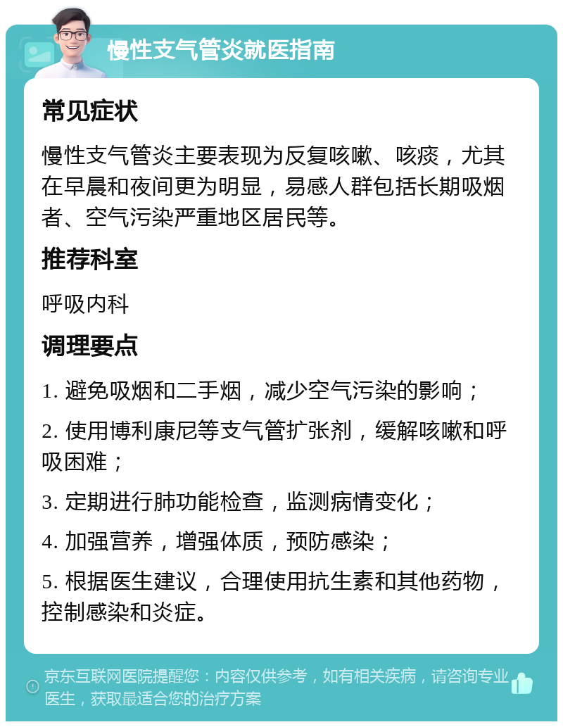 慢性支气管炎就医指南 常见症状 慢性支气管炎主要表现为反复咳嗽、咳痰，尤其在早晨和夜间更为明显，易感人群包括长期吸烟者、空气污染严重地区居民等。 推荐科室 呼吸内科 调理要点 1. 避免吸烟和二手烟，减少空气污染的影响； 2. 使用博利康尼等支气管扩张剂，缓解咳嗽和呼吸困难； 3. 定期进行肺功能检查，监测病情变化； 4. 加强营养，增强体质，预防感染； 5. 根据医生建议，合理使用抗生素和其他药物，控制感染和炎症。