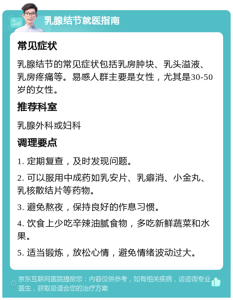 乳腺结节就医指南 常见症状 乳腺结节的常见症状包括乳房肿块、乳头溢液、乳房疼痛等。易感人群主要是女性，尤其是30-50岁的女性。 推荐科室 乳腺外科或妇科 调理要点 1. 定期复查，及时发现问题。 2. 可以服用中成药如乳安片、乳癖消、小金丸、乳核散结片等药物。 3. 避免熬夜，保持良好的作息习惯。 4. 饮食上少吃辛辣油腻食物，多吃新鲜蔬菜和水果。 5. 适当锻炼，放松心情，避免情绪波动过大。