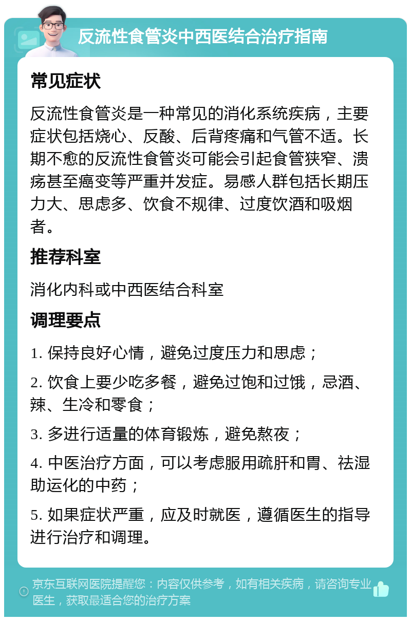 反流性食管炎中西医结合治疗指南 常见症状 反流性食管炎是一种常见的消化系统疾病，主要症状包括烧心、反酸、后背疼痛和气管不适。长期不愈的反流性食管炎可能会引起食管狭窄、溃疡甚至癌变等严重并发症。易感人群包括长期压力大、思虑多、饮食不规律、过度饮酒和吸烟者。 推荐科室 消化内科或中西医结合科室 调理要点 1. 保持良好心情，避免过度压力和思虑； 2. 饮食上要少吃多餐，避免过饱和过饿，忌酒、辣、生冷和零食； 3. 多进行适量的体育锻炼，避免熬夜； 4. 中医治疗方面，可以考虑服用疏肝和胃、祛湿助运化的中药； 5. 如果症状严重，应及时就医，遵循医生的指导进行治疗和调理。