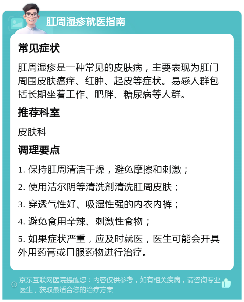 肛周湿疹就医指南 常见症状 肛周湿疹是一种常见的皮肤病，主要表现为肛门周围皮肤瘙痒、红肿、起皮等症状。易感人群包括长期坐着工作、肥胖、糖尿病等人群。 推荐科室 皮肤科 调理要点 1. 保持肛周清洁干燥，避免摩擦和刺激； 2. 使用洁尔阴等清洗剂清洗肛周皮肤； 3. 穿透气性好、吸湿性强的内衣内裤； 4. 避免食用辛辣、刺激性食物； 5. 如果症状严重，应及时就医，医生可能会开具外用药膏或口服药物进行治疗。