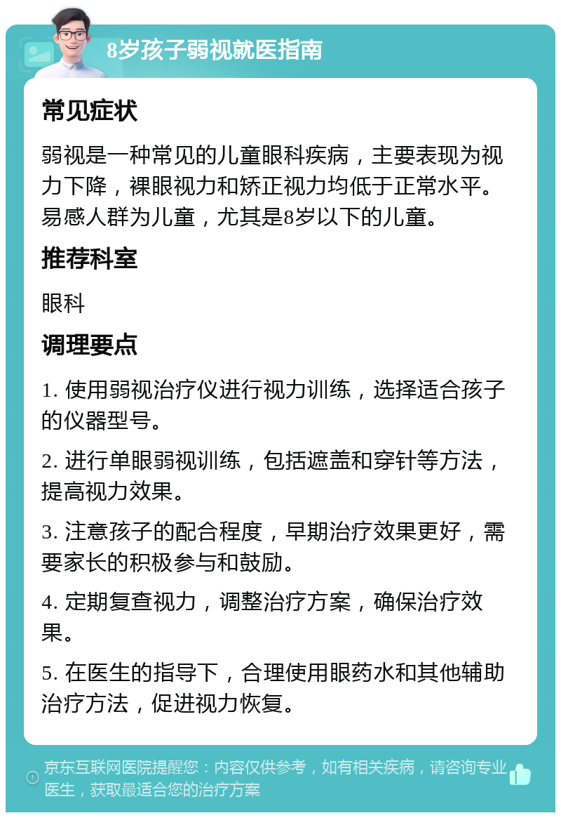 8岁孩子弱视就医指南 常见症状 弱视是一种常见的儿童眼科疾病，主要表现为视力下降，裸眼视力和矫正视力均低于正常水平。易感人群为儿童，尤其是8岁以下的儿童。 推荐科室 眼科 调理要点 1. 使用弱视治疗仪进行视力训练，选择适合孩子的仪器型号。 2. 进行单眼弱视训练，包括遮盖和穿针等方法，提高视力效果。 3. 注意孩子的配合程度，早期治疗效果更好，需要家长的积极参与和鼓励。 4. 定期复查视力，调整治疗方案，确保治疗效果。 5. 在医生的指导下，合理使用眼药水和其他辅助治疗方法，促进视力恢复。