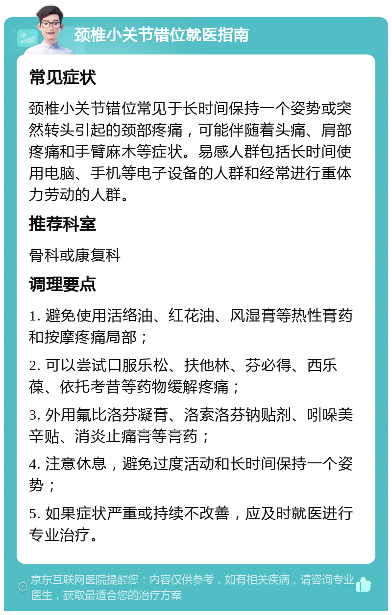 颈椎小关节错位就医指南 常见症状 颈椎小关节错位常见于长时间保持一个姿势或突然转头引起的颈部疼痛，可能伴随着头痛、肩部疼痛和手臂麻木等症状。易感人群包括长时间使用电脑、手机等电子设备的人群和经常进行重体力劳动的人群。 推荐科室 骨科或康复科 调理要点 1. 避免使用活络油、红花油、风湿膏等热性膏药和按摩疼痛局部； 2. 可以尝试口服乐松、扶他林、芬必得、西乐葆、依托考昔等药物缓解疼痛； 3. 外用氟比洛芬凝膏、洛索洛芬钠贴剂、吲哚美辛贴、消炎止痛膏等膏药； 4. 注意休息，避免过度活动和长时间保持一个姿势； 5. 如果症状严重或持续不改善，应及时就医进行专业治疗。