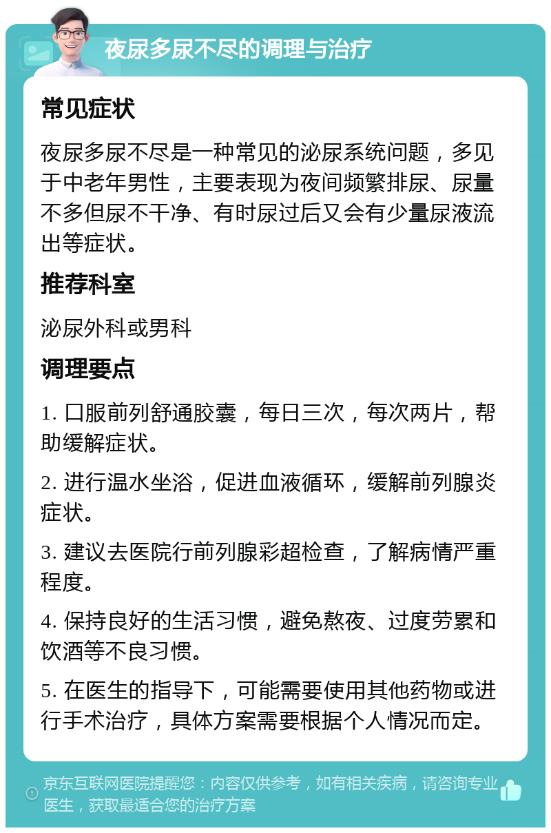 夜尿多尿不尽的调理与治疗 常见症状 夜尿多尿不尽是一种常见的泌尿系统问题，多见于中老年男性，主要表现为夜间频繁排尿、尿量不多但尿不干净、有时尿过后又会有少量尿液流出等症状。 推荐科室 泌尿外科或男科 调理要点 1. 口服前列舒通胶囊，每日三次，每次两片，帮助缓解症状。 2. 进行温水坐浴，促进血液循环，缓解前列腺炎症状。 3. 建议去医院行前列腺彩超检查，了解病情严重程度。 4. 保持良好的生活习惯，避免熬夜、过度劳累和饮酒等不良习惯。 5. 在医生的指导下，可能需要使用其他药物或进行手术治疗，具体方案需要根据个人情况而定。