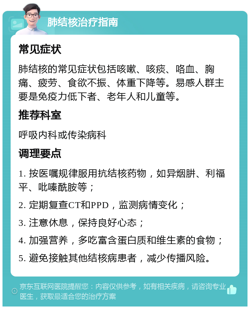 肺结核治疗指南 常见症状 肺结核的常见症状包括咳嗽、咳痰、咯血、胸痛、疲劳、食欲不振、体重下降等。易感人群主要是免疫力低下者、老年人和儿童等。 推荐科室 呼吸内科或传染病科 调理要点 1. 按医嘱规律服用抗结核药物，如异烟肼、利福平、吡嗪酰胺等； 2. 定期复查CT和PPD，监测病情变化； 3. 注意休息，保持良好心态； 4. 加强营养，多吃富含蛋白质和维生素的食物； 5. 避免接触其他结核病患者，减少传播风险。