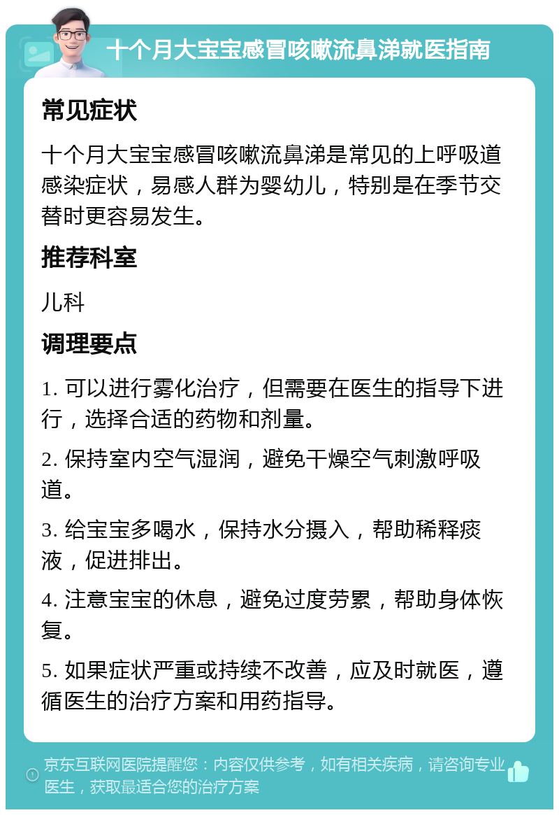 十个月大宝宝感冒咳嗽流鼻涕就医指南 常见症状 十个月大宝宝感冒咳嗽流鼻涕是常见的上呼吸道感染症状，易感人群为婴幼儿，特别是在季节交替时更容易发生。 推荐科室 儿科 调理要点 1. 可以进行雾化治疗，但需要在医生的指导下进行，选择合适的药物和剂量。 2. 保持室内空气湿润，避免干燥空气刺激呼吸道。 3. 给宝宝多喝水，保持水分摄入，帮助稀释痰液，促进排出。 4. 注意宝宝的休息，避免过度劳累，帮助身体恢复。 5. 如果症状严重或持续不改善，应及时就医，遵循医生的治疗方案和用药指导。