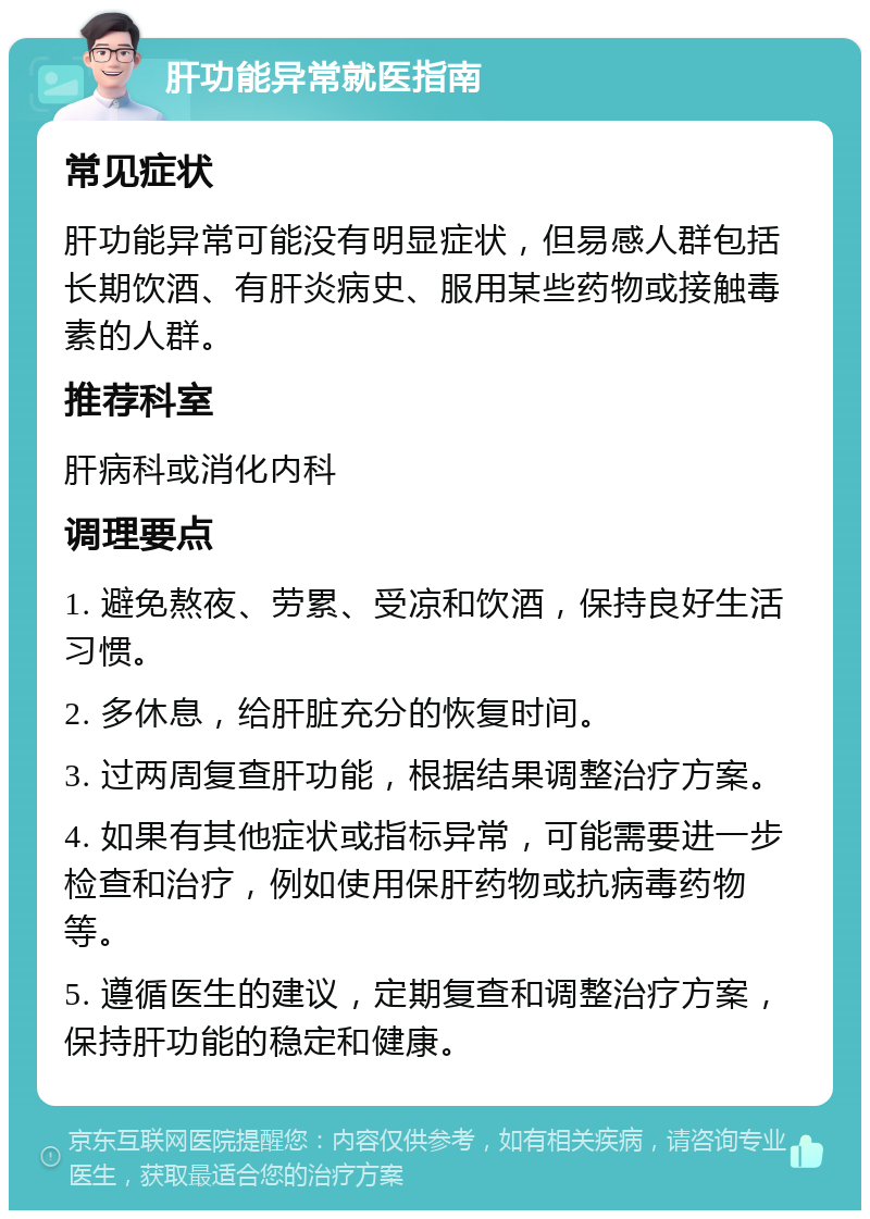 肝功能异常就医指南 常见症状 肝功能异常可能没有明显症状，但易感人群包括长期饮酒、有肝炎病史、服用某些药物或接触毒素的人群。 推荐科室 肝病科或消化内科 调理要点 1. 避免熬夜、劳累、受凉和饮酒，保持良好生活习惯。 2. 多休息，给肝脏充分的恢复时间。 3. 过两周复查肝功能，根据结果调整治疗方案。 4. 如果有其他症状或指标异常，可能需要进一步检查和治疗，例如使用保肝药物或抗病毒药物等。 5. 遵循医生的建议，定期复查和调整治疗方案，保持肝功能的稳定和健康。