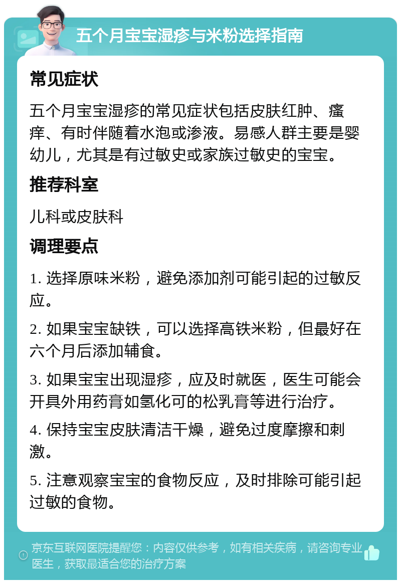 五个月宝宝湿疹与米粉选择指南 常见症状 五个月宝宝湿疹的常见症状包括皮肤红肿、瘙痒、有时伴随着水泡或渗液。易感人群主要是婴幼儿，尤其是有过敏史或家族过敏史的宝宝。 推荐科室 儿科或皮肤科 调理要点 1. 选择原味米粉，避免添加剂可能引起的过敏反应。 2. 如果宝宝缺铁，可以选择高铁米粉，但最好在六个月后添加辅食。 3. 如果宝宝出现湿疹，应及时就医，医生可能会开具外用药膏如氢化可的松乳膏等进行治疗。 4. 保持宝宝皮肤清洁干燥，避免过度摩擦和刺激。 5. 注意观察宝宝的食物反应，及时排除可能引起过敏的食物。